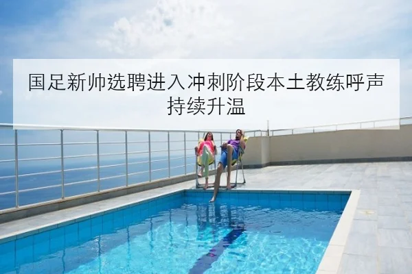 国足新帅选聘进入冲刺阶段本土教练呼声持续升温