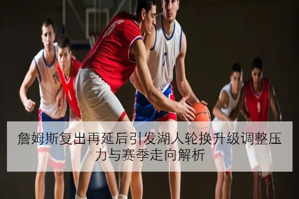 詹姆斯复出再延后引发湖人轮换升级调整压力与赛季走向解析